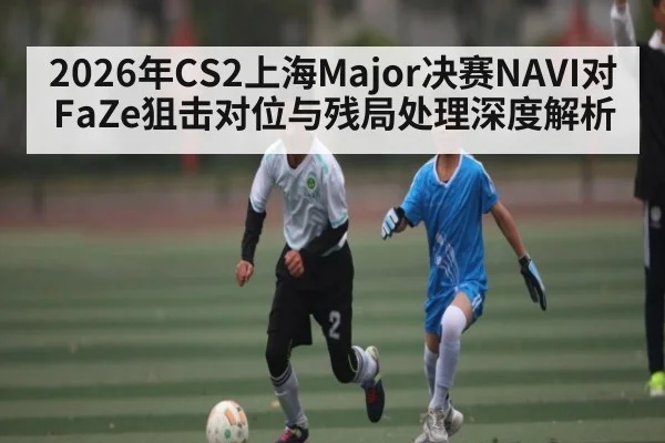 2026年CS2上海Major决赛NAVI对FaZe狙击对位与残局处理深度解析